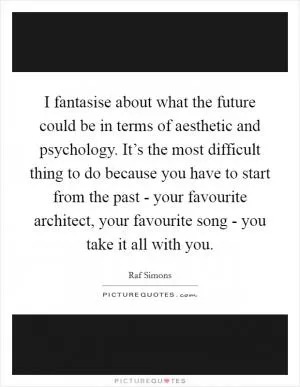 I fantasise about what the future could be in terms of aesthetic and psychology. It’s the most difficult thing to do because you have to start from the past - your favourite architect, your favourite song - you take it all with you Picture Quote #1