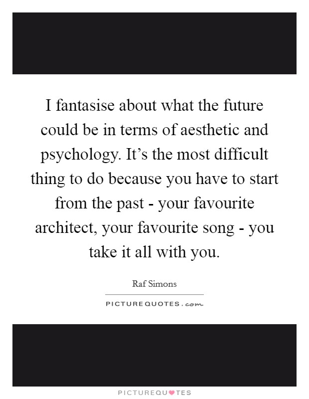 I fantasise about what the future could be in terms of aesthetic and psychology. It's the most difficult thing to do because you have to start from the past - your favourite architect, your favourite song - you take it all with you. Picture Quote #1