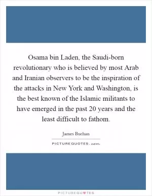Osama bin Laden, the Saudi-born revolutionary who is believed by most Arab and Iranian observers to be the inspiration of the attacks in New York and Washington, is the best known of the Islamic militants to have emerged in the past 20 years and the least difficult to fathom Picture Quote #1