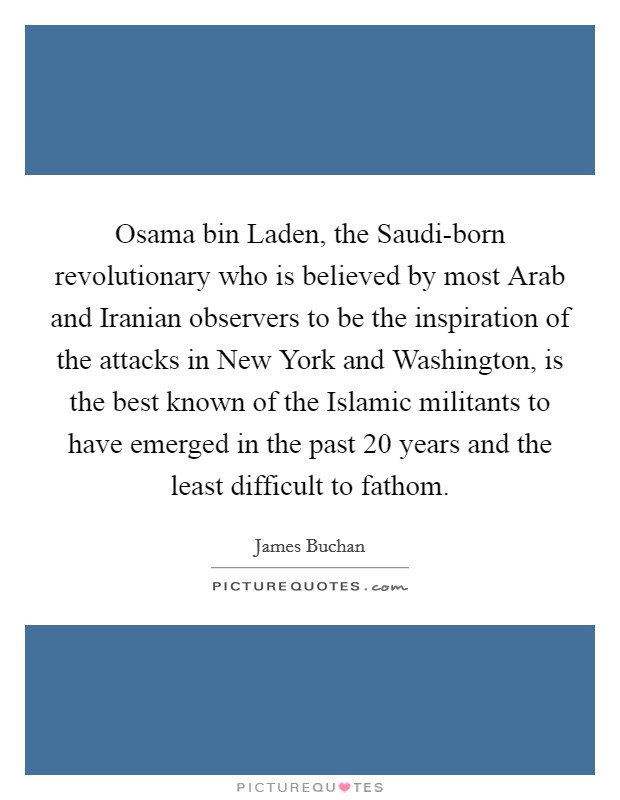 Osama bin Laden, the Saudi-born revolutionary who is believed by most Arab and Iranian observers to be the inspiration of the attacks in New York and Washington, is the best known of the Islamic militants to have emerged in the past 20 years and the least difficult to fathom. Picture Quote #1