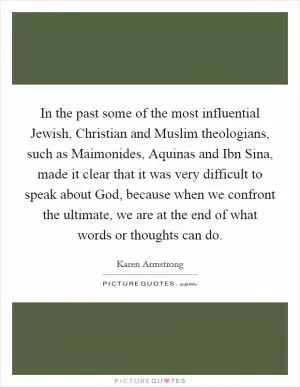 In the past some of the most influential Jewish, Christian and Muslim theologians, such as Maimonides, Aquinas and Ibn Sina, made it clear that it was very difficult to speak about God, because when we confront the ultimate, we are at the end of what words or thoughts can do Picture Quote #1