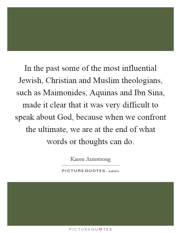 In the past some of the most influential Jewish, Christian and Muslim theologians, such as Maimonides, Aquinas and Ibn Sina, made it clear that it was very difficult to speak about God, because when we confront the ultimate, we are at the end of what words or thoughts can do. Picture Quote #1