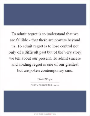 To admit regret is to understand that we are fallible - that there are powers beyond us. To admit regret is to lose control not only of a difficult past but of the very story we tell about our present. To admit sincere and abiding regret is one of our greatest but unspoken contemporary sins Picture Quote #1