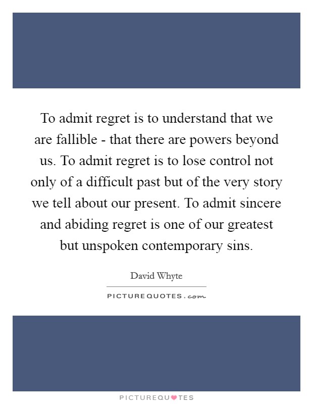 To admit regret is to understand that we are fallible - that there are powers beyond us. To admit regret is to lose control not only of a difficult past but of the very story we tell about our present. To admit sincere and abiding regret is one of our greatest but unspoken contemporary sins. Picture Quote #1