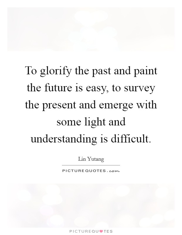 To glorify the past and paint the future is easy, to survey the present and emerge with some light and understanding is difficult. Picture Quote #1