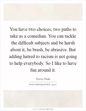 You have two choices, two paths to take as a comedian. You can tackle the difficult subjects and be harsh about it, be brash, be abrasive. But adding hatred to racism is not going to help everybody. So I like to have fun around it Picture Quote #1