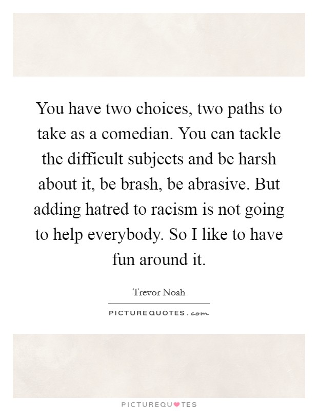 You have two choices, two paths to take as a comedian. You can tackle the difficult subjects and be harsh about it, be brash, be abrasive. But adding hatred to racism is not going to help everybody. So I like to have fun around it. Picture Quote #1