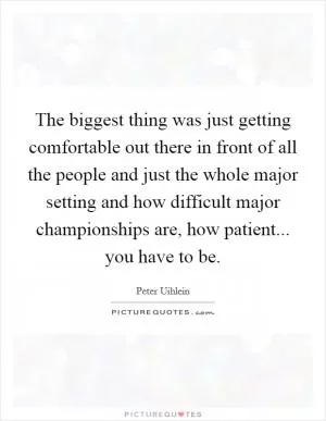 The biggest thing was just getting comfortable out there in front of all the people and just the whole major setting and how difficult major championships are, how patient... you have to be Picture Quote #1