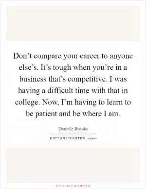 Don’t compare your career to anyone else’s. It’s tough when you’re in a business that’s competitive. I was having a difficult time with that in college. Now, I’m having to learn to be patient and be where I am Picture Quote #1