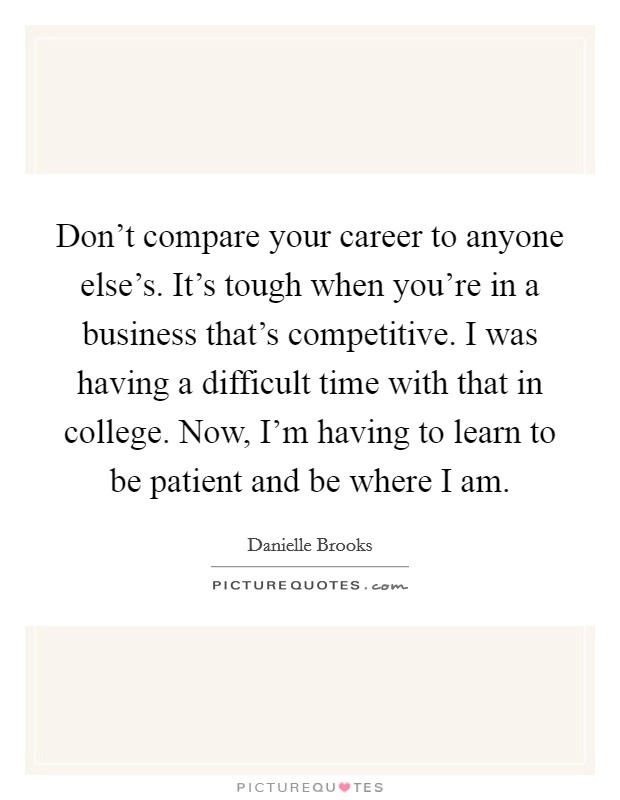 Don't compare your career to anyone else's. It's tough when you're in a business that's competitive. I was having a difficult time with that in college. Now, I'm having to learn to be patient and be where I am. Picture Quote #1
