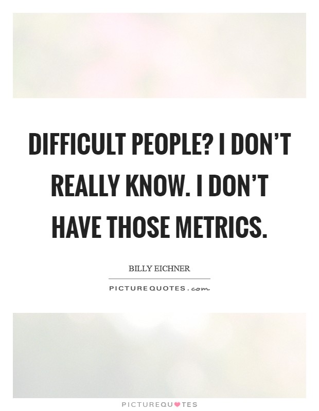 Difficult People? I don’t really know. I don’t have those metrics Picture Quote #1