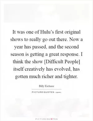 It was one of Hulu’s first original shows to really go out there. Now a year has passed, and the second season is getting a great response. I think the show [Difficult People] itself creatively has evolved, has gotten much richer and tighter Picture Quote #1