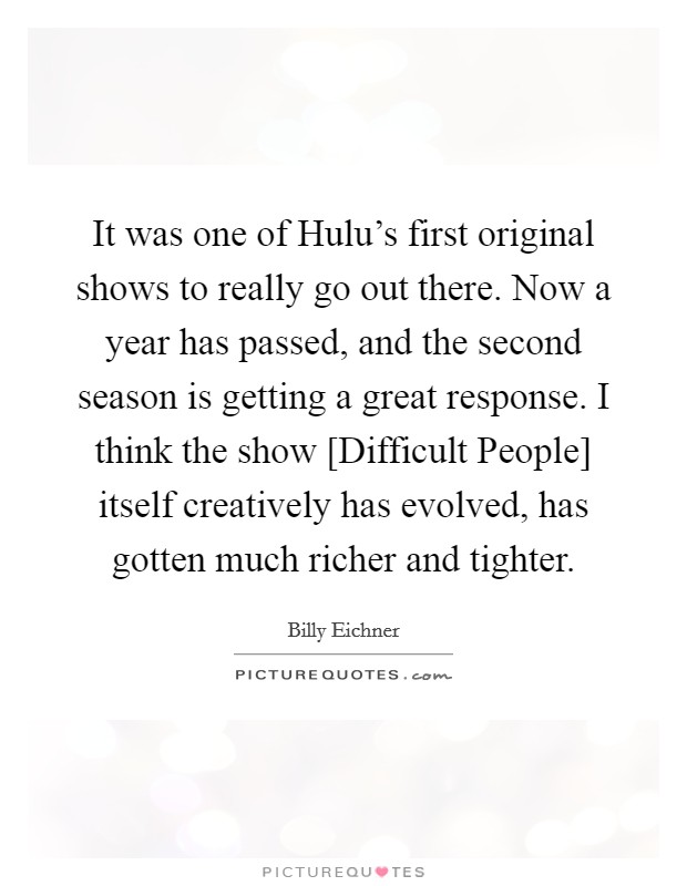 It was one of Hulu's first original shows to really go out there. Now a year has passed, and the second season is getting a great response. I think the show [Difficult People] itself creatively has evolved, has gotten much richer and tighter. Picture Quote #1