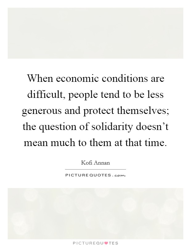 When economic conditions are difficult, people tend to be less generous and protect themselves; the question of solidarity doesn't mean much to them at that time. Picture Quote #1