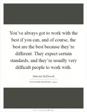 You’ve always got to work with the best if you can, and of course, the best are the best because they’re different. They expect certain standards, and they’re usually very difficult people to work with Picture Quote #1