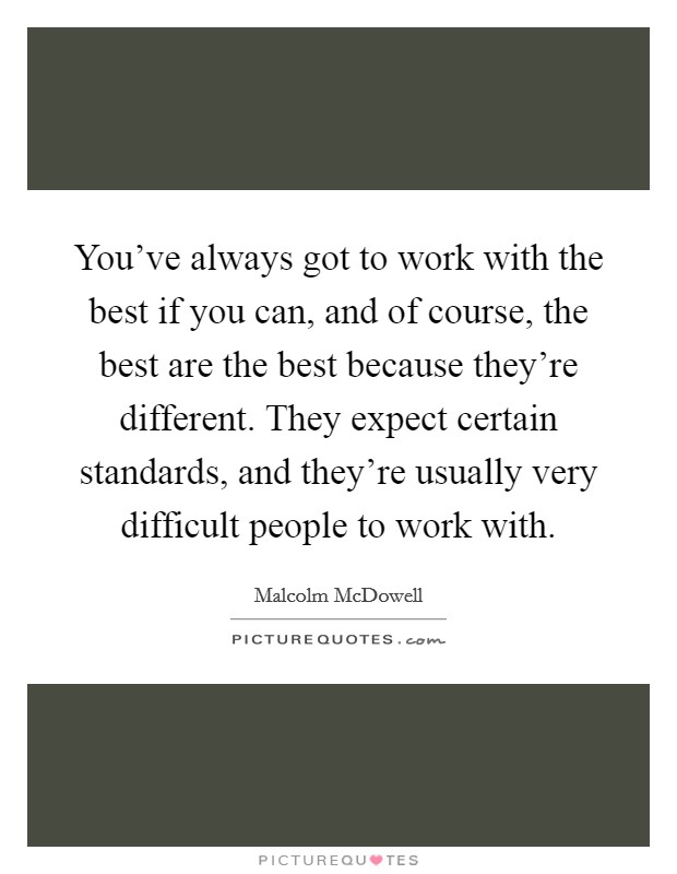 You've always got to work with the best if you can, and of course, the best are the best because they're different. They expect certain standards, and they're usually very difficult people to work with. Picture Quote #1