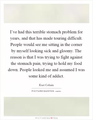 I’ve had this terrible stomach problem for years, and that has made touring difficult. People would see me sitting in the corner by myself looking sick and gloomy. The reason is that I was trying to fight against the stomach pain, trying to hold my food down. People looked me and assumed I was some kind of addict Picture Quote #1