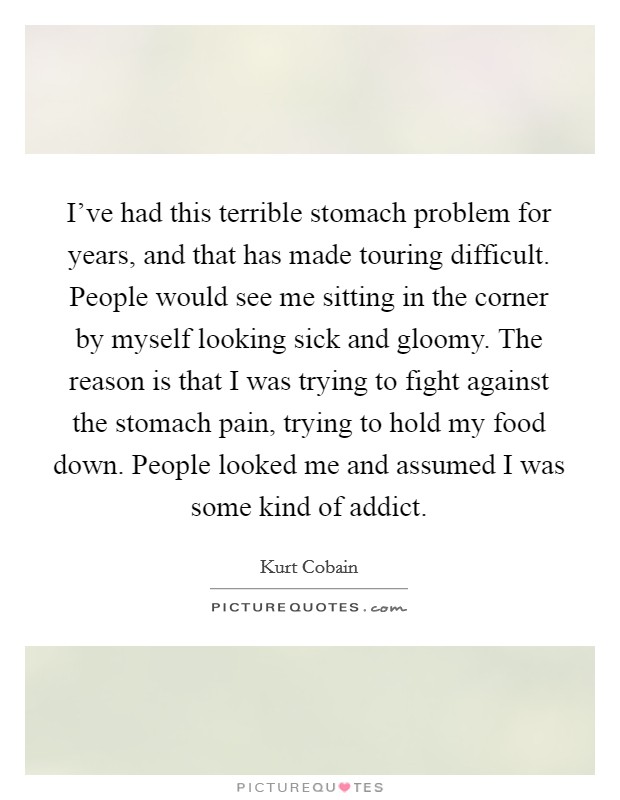I've had this terrible stomach problem for years, and that has made touring difficult. People would see me sitting in the corner by myself looking sick and gloomy. The reason is that I was trying to fight against the stomach pain, trying to hold my food down. People looked me and assumed I was some kind of addict. Picture Quote #1