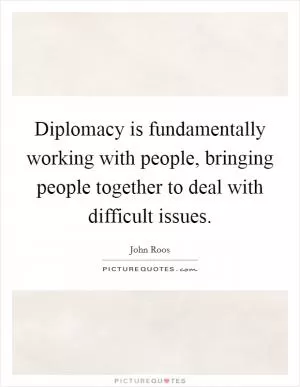 Diplomacy is fundamentally working with people, bringing people together to deal with difficult issues Picture Quote #1