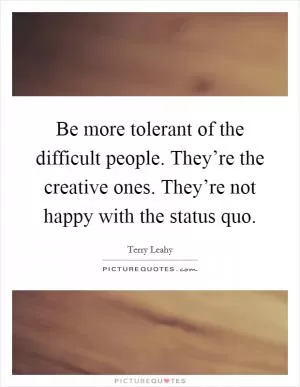Be more tolerant of the difficult people. They’re the creative ones. They’re not happy with the status quo Picture Quote #1