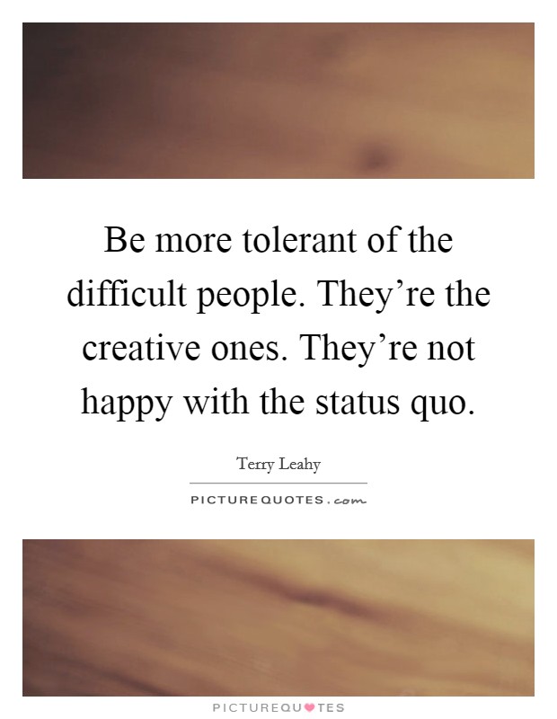 Be more tolerant of the difficult people. They're the creative ones. They're not happy with the status quo. Picture Quote #1