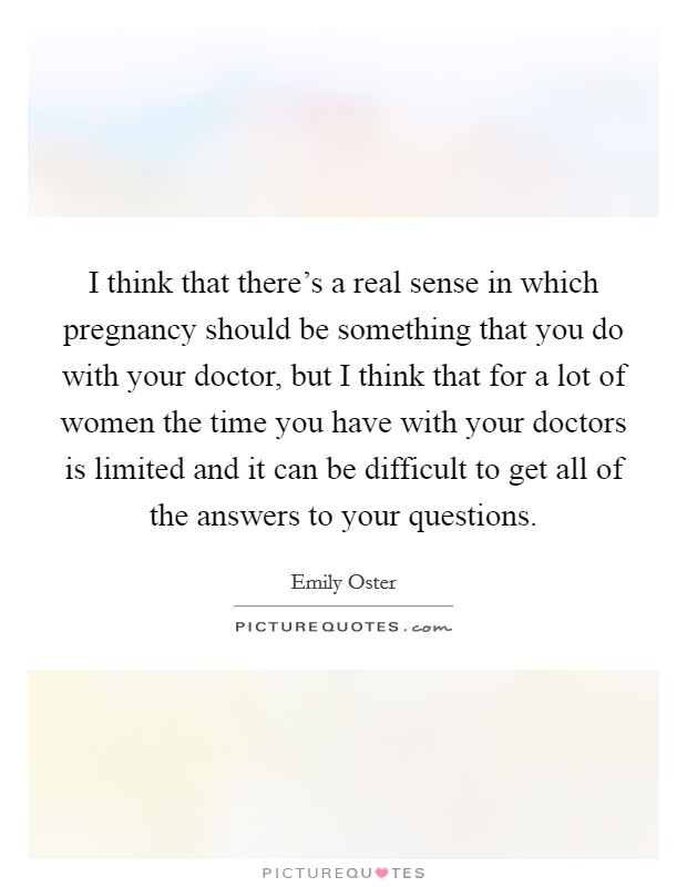 I think that there's a real sense in which pregnancy should be something that you do with your doctor, but I think that for a lot of women the time you have with your doctors is limited and it can be difficult to get all of the answers to your questions. Picture Quote #1