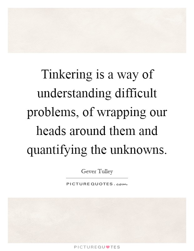 Tinkering is a way of understanding difficult problems, of wrapping our heads around them and quantifying the unknowns. Picture Quote #1