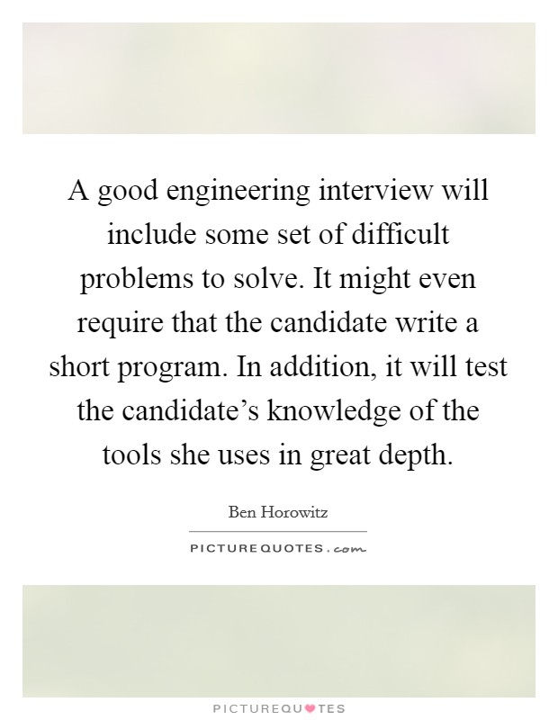A good engineering interview will include some set of difficult problems to solve. It might even require that the candidate write a short program. In addition, it will test the candidate's knowledge of the tools she uses in great depth. Picture Quote #1