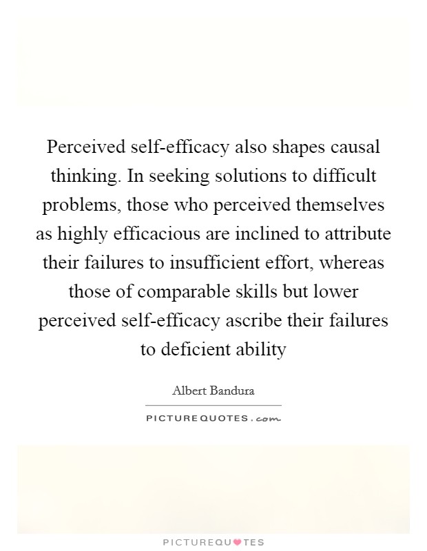 Perceived self-efficacy also shapes causal thinking. In seeking solutions to difficult problems, those who perceived themselves as highly efficacious are inclined to attribute their failures to insufficient effort, whereas those of comparable skills but lower perceived self-efficacy ascribe their failures to deficient ability Picture Quote #1