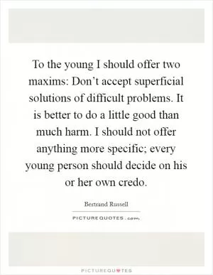 To the young I should offer two maxims: Don’t accept superficial solutions of difficult problems. It is better to do a little good than much harm. I should not offer anything more specific; every young person should decide on his or her own credo Picture Quote #1