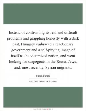 Instead of confronting its real and difficult problems and grappling honestly with a dark past, Hungary embraced a reactionary government and a self-pitying image of itself as the victimized nation, and went looking for scapegoats in the Roma, Jews, and, most recently, Syrian migrants Picture Quote #1