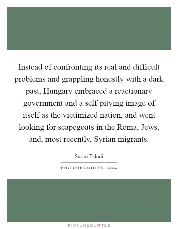 Instead of confronting its real and difficult problems and grappling honestly with a dark past, Hungary embraced a reactionary government and a self-pitying image of itself as the victimized nation, and went looking for scapegoats in the Roma, Jews, and, most recently, Syrian migrants. Picture Quote #1