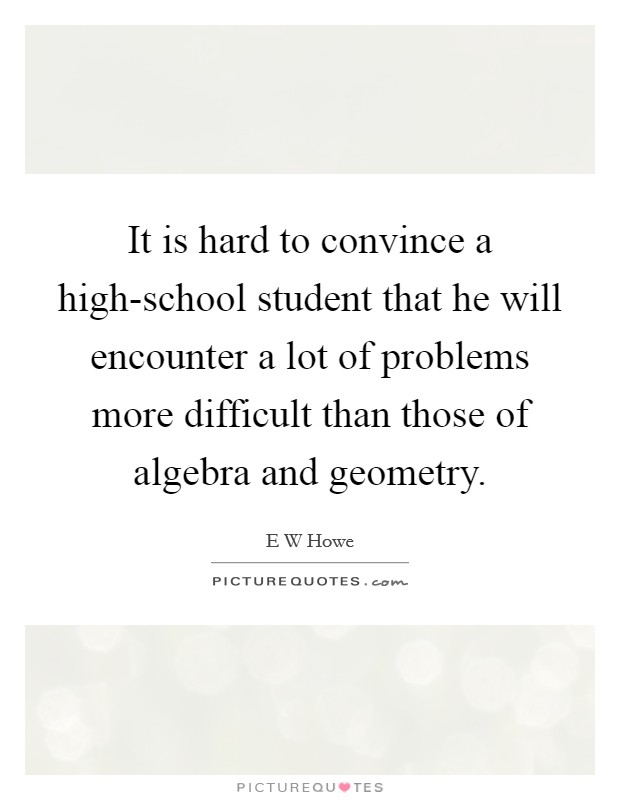 It is hard to convince a high-school student that he will encounter a lot of problems more difficult than those of algebra and geometry. Picture Quote #1