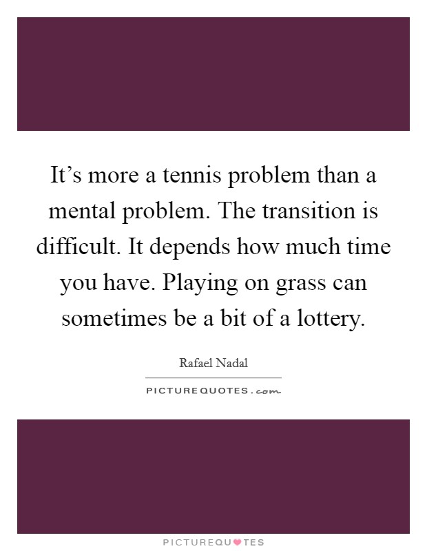It's more a tennis problem than a mental problem. The transition is difficult. It depends how much time you have. Playing on grass can sometimes be a bit of a lottery. Picture Quote #1