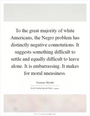 To the great majority of white Americans, the Negro problem has distinctly negative connotations. It suggests something difficult to settle and equally difficult to leave alone. It is embarrassing. It makes for moral uneasiness Picture Quote #1