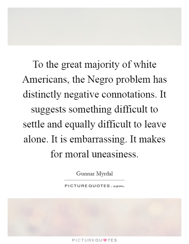 To the great majority of white Americans, the Negro problem has distinctly negative connotations. It suggests something difficult to settle and equally difficult to leave alone. It is embarrassing. It makes for moral uneasiness. Picture Quote #1