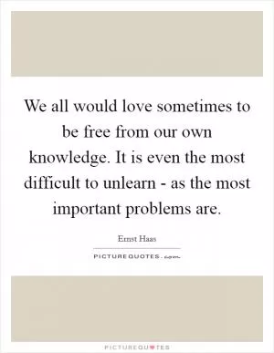 We all would love sometimes to be free from our own knowledge. It is even the most difficult to unlearn - as the most important problems are Picture Quote #1