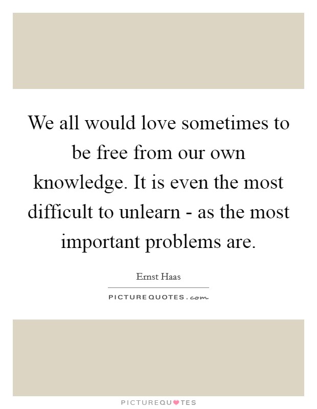 We all would love sometimes to be free from our own knowledge. It is even the most difficult to unlearn - as the most important problems are. Picture Quote #1