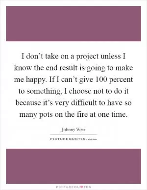 I don’t take on a project unless I know the end result is going to make me happy. If I can’t give 100 percent to something, I choose not to do it because it’s very difficult to have so many pots on the fire at one time Picture Quote #1