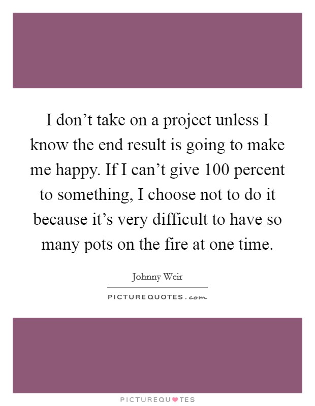 I don't take on a project unless I know the end result is going to make me happy. If I can't give 100 percent to something, I choose not to do it because it's very difficult to have so many pots on the fire at one time. Picture Quote #1