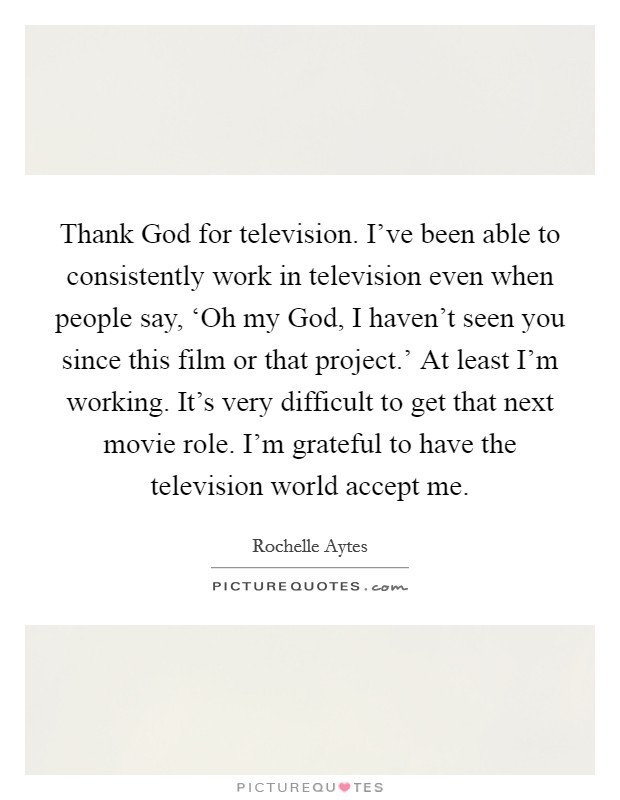 Thank God for television. I've been able to consistently work in television even when people say, ‘Oh my God, I haven't seen you since this film or that project.' At least I'm working. It's very difficult to get that next movie role. I'm grateful to have the television world accept me. Picture Quote #1