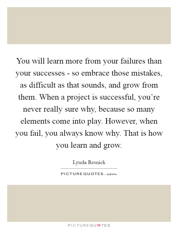 You will learn more from your failures than your successes - so embrace those mistakes, as difficult as that sounds, and grow from them. When a project is successful, you're never really sure why, because so many elements come into play. However, when you fail, you always know why. That is how you learn and grow. Picture Quote #1