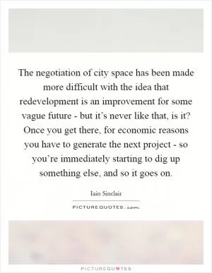 The negotiation of city space has been made more difficult with the idea that redevelopment is an improvement for some vague future - but it’s never like that, is it? Once you get there, for economic reasons you have to generate the next project - so you’re immediately starting to dig up something else, and so it goes on Picture Quote #1