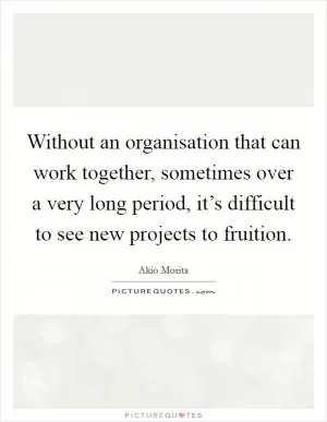 Without an organisation that can work together, sometimes over a very long period, it’s difficult to see new projects to fruition Picture Quote #1