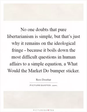No one doubts that pure libertarianism is simple, but that’s just why it remains on the ideological fringe - because it boils down the most difficult questions in human affairs to a simple equation, a What Would the Market Do bumper sticker Picture Quote #1