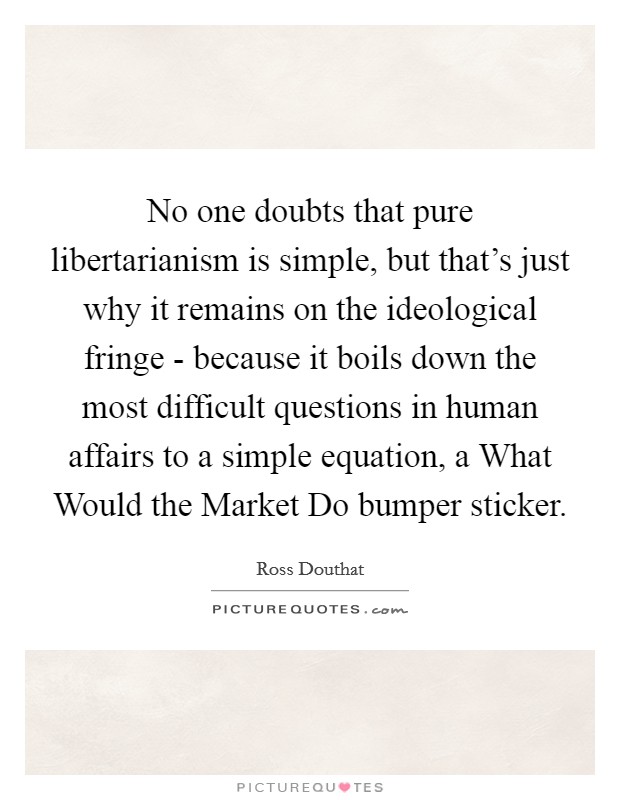 No one doubts that pure libertarianism is simple, but that's just why it remains on the ideological fringe - because it boils down the most difficult questions in human affairs to a simple equation, a What Would the Market Do bumper sticker. Picture Quote #1