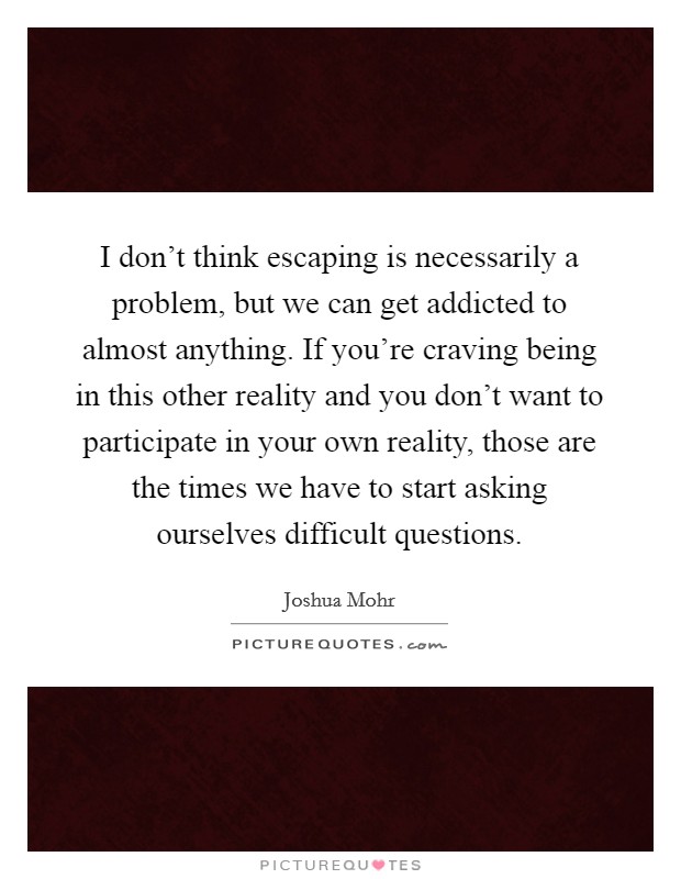 I don't think escaping is necessarily a problem, but we can get addicted to almost anything. If you're craving being in this other reality and you don't want to participate in your own reality, those are the times we have to start asking ourselves difficult questions. Picture Quote #1
