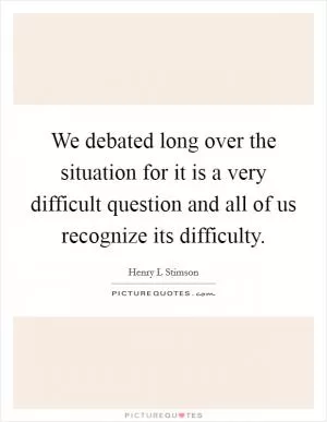 We debated long over the situation for it is a very difficult question and all of us recognize its difficulty Picture Quote #1
