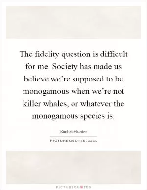The fidelity question is difficult for me. Society has made us believe we’re supposed to be monogamous when we’re not killer whales, or whatever the monogamous species is Picture Quote #1