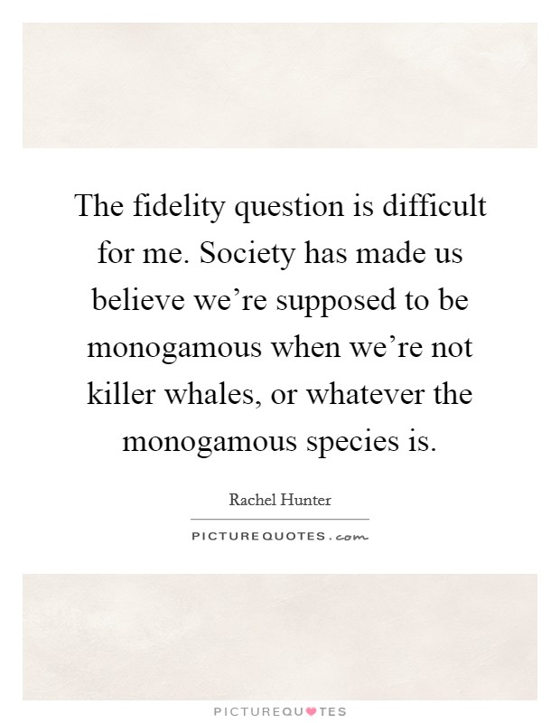 The fidelity question is difficult for me. Society has made us believe we're supposed to be monogamous when we're not killer whales, or whatever the monogamous species is. Picture Quote #1
